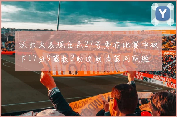 沃尔夫表现出色27号秀在比赛中砍下17分9篮板3助攻助力篮网取胜