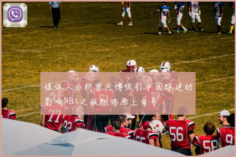 媒体人分析曾凡博吸引中国球迷的影响NBA之旅即将画上句号