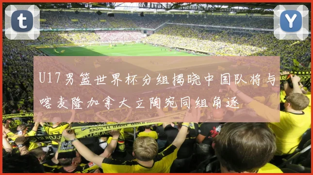 U17男篮世界杯分组揭晓中国队将与喀麦隆加拿大立陶宛同组角逐