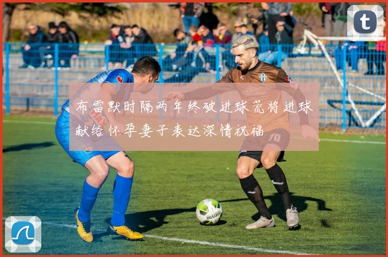 布雷默时隔两年终破进球荒将进球献给怀孕妻子表达深情祝福