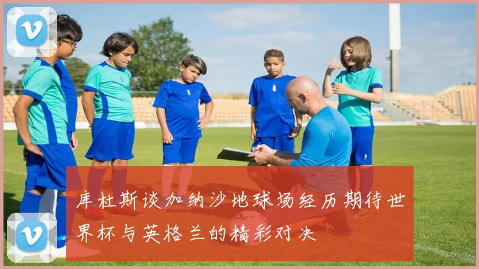 库杜斯谈加纳沙地球场经历期待世界杯与英格兰的精彩对决