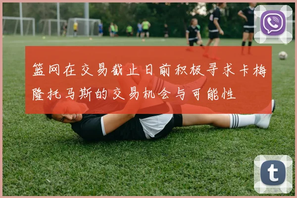 篮网在交易截止日前积极寻求卡梅隆托马斯的交易机会与可能性
