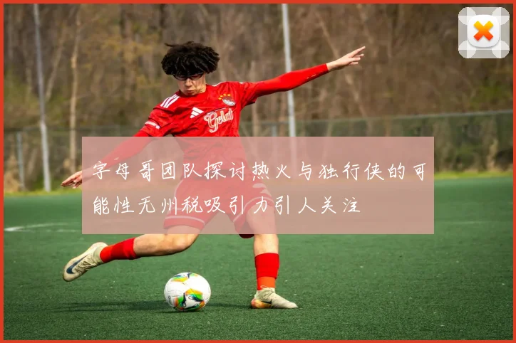 字母哥团队探讨热火与独行侠的可能性无州税吸引力引人关注