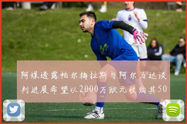 阿媒透露帕尔梅拉斯与阿尔马达谈判进展希望以2000万欧元收购其50所有权