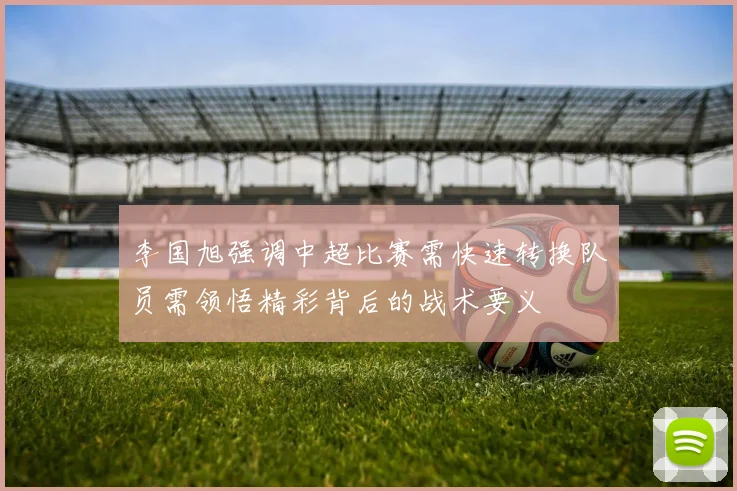 李国旭强调中超比赛需快速转换队员需领悟精彩背后的战术要义