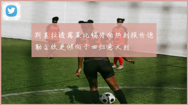 斯基拉透露莱比锡将向热刺报价德勒古欣更倾向于回归意大利