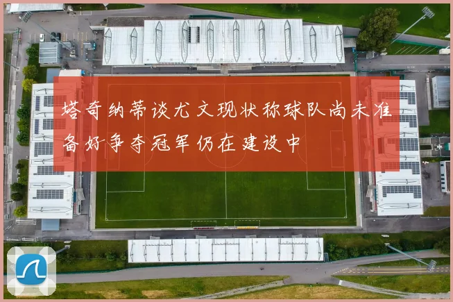 塔奇纳蒂谈尤文现状称球队尚未准备好争夺冠军仍在建设中