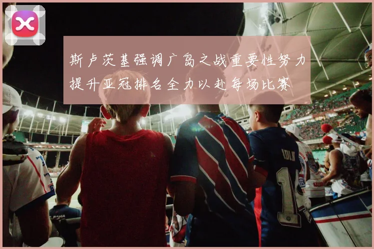 斯卢茨基强调广岛之战重要性努力提升亚冠排名全力以赴每场比赛