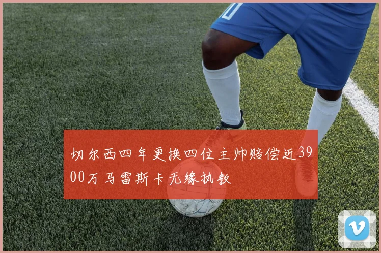 切尔西四年更换四位主帅赔偿近3900万马雷斯卡无缘执教