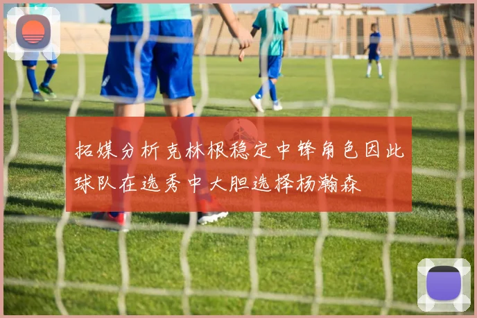 拓媒分析克林根稳定中锋角色因此球队在选秀中大胆选择杨瀚森