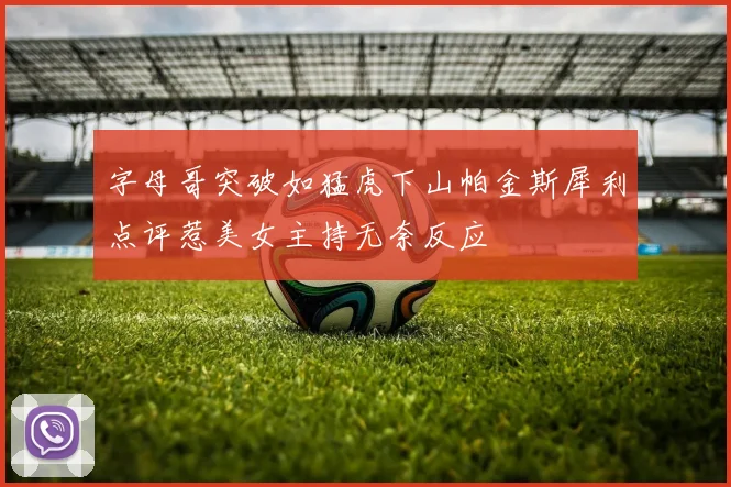 字母哥突破如猛虎下山帕金斯犀利点评惹美女主持无奈反应