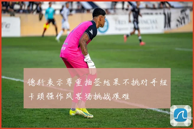 德科表示尊重抽签结果不挑对手纽卡顽强作风客场挑战艰难