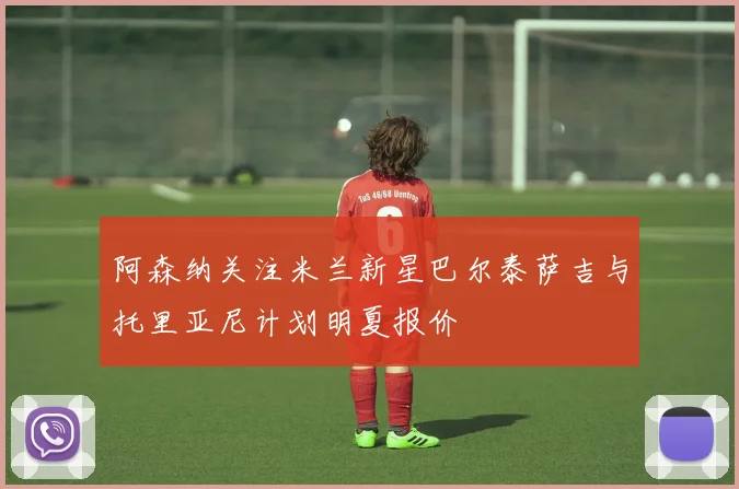 阿森纳关注米兰新星巴尔泰萨吉与托里亚尼计划明夏报价