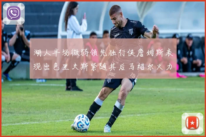 湖人半场微弱领先独行侠詹姆斯表现出色里夫斯紧随其后马绍尔火力全开