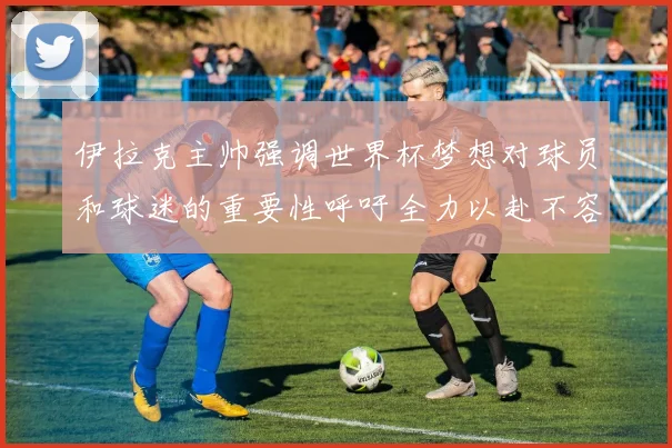 伊拉克主帅强调世界杯梦想对球员和球迷的重要性呼吁全力以赴不容忽视