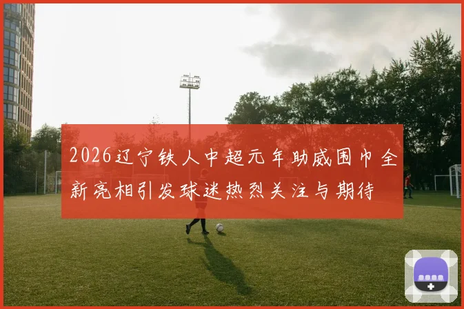 2026辽宁铁人中超元年助威围巾全新亮相引发球迷热烈关注与期待