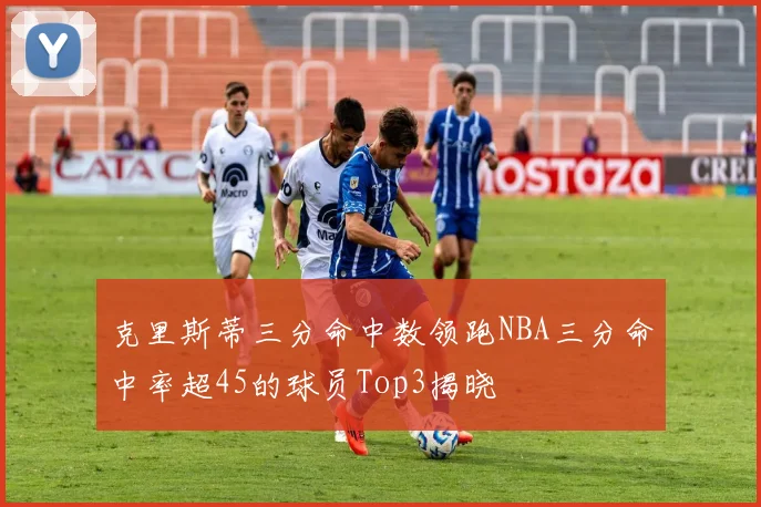 克里斯蒂三分命中数领跑NBA三分命中率超45的球员Top3揭晓
