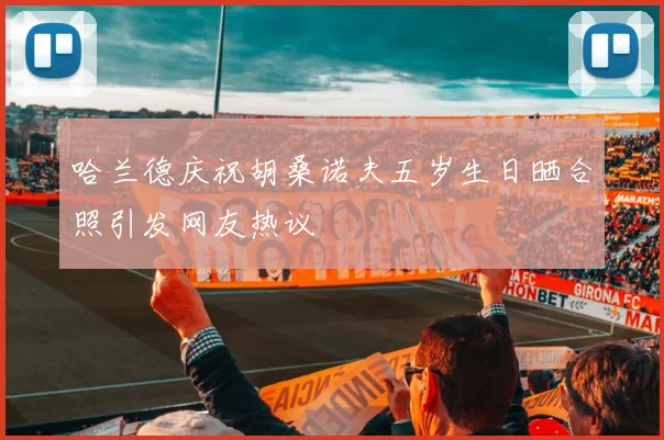 哈兰德庆祝胡桑诺夫五岁生日晒合照引发网友热议