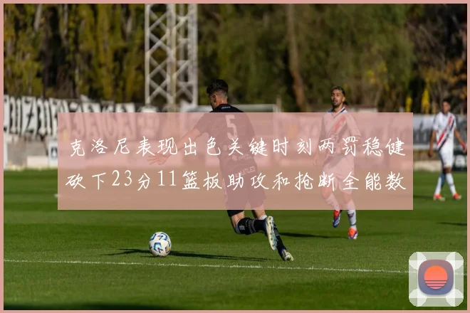 克洛尼表现出色关键时刻两罚稳健砍下23分11篮板助攻和抢断全能数据