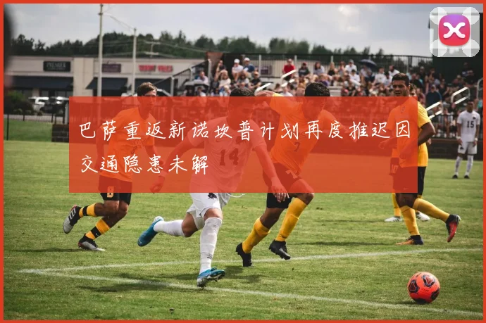 巴萨重返新诺坎普计划再度推迟因交通隐患未解