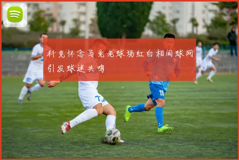 科克怀念马竞老球场红白相间球网引发球迷共鸣