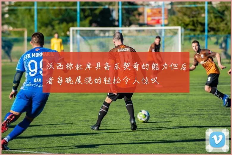 沃西称杜库具备东契奇的能力但后者每晚展现的轻松令人惊叹