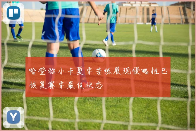 哈登称小卡夏季苦练展现侵略性已恢复赛季最佳状态