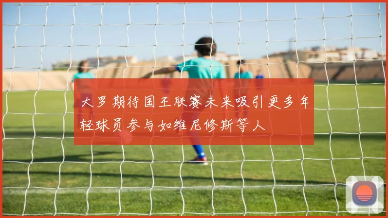大罗期待国王联赛未来吸引更多年轻球员参与如维尼修斯等人