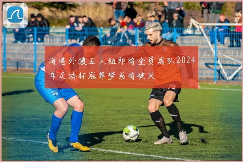 海港外援五人组即将全员离队2024年足协杯冠军梦或将破灭