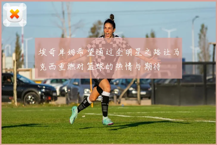 埃奇库姆希望通过全明星之路让马克西重燃对篮球的热情与期待