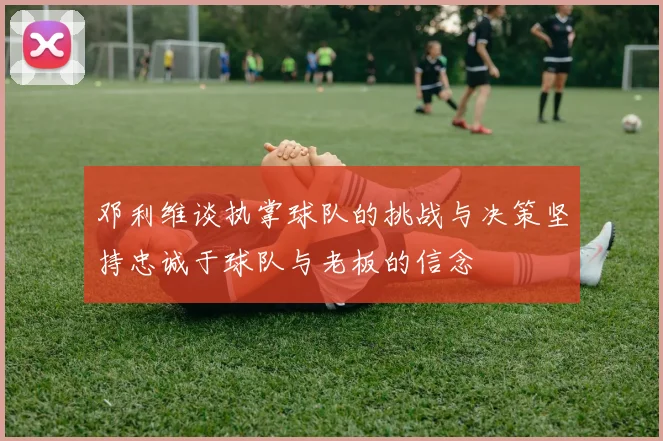 邓利维谈执掌球队的挑战与决策坚持忠诚于球队与老板的信念