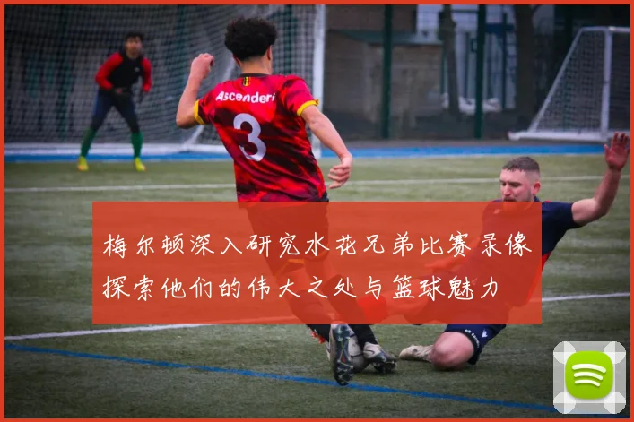 梅尔顿深入研究水花兄弟比赛录像探索他们的伟大之处与篮球魅力