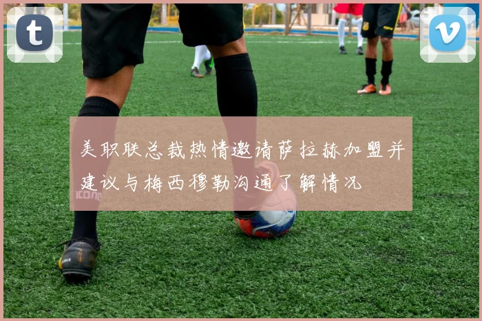 美职联总裁热情邀请萨拉赫加盟并建议与梅西穆勒沟通了解情况