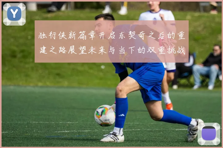独行侠新篇章开启东契奇之后的重建之路展望未来与当下的双重挑战