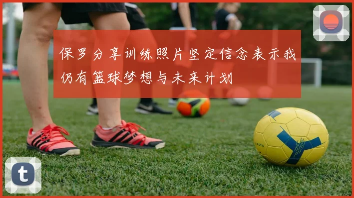 保罗分享训练照片坚定信念表示我仍有篮球梦想与未来计划