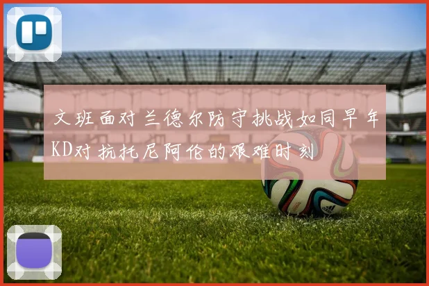 文班面对兰德尔防守挑战如同早年KD对抗托尼阿伦的艰难时刻