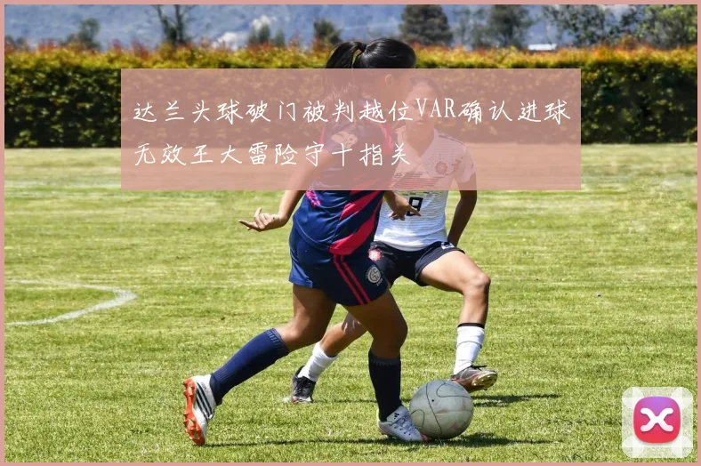 达兰头球破门被判越位VAR确认进球无效王大雷险守十指关