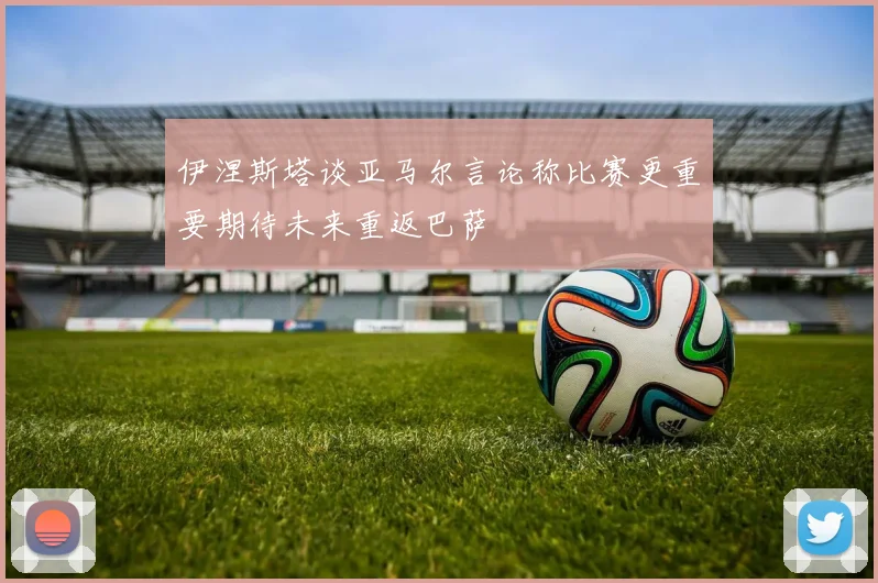 伊涅斯塔谈亚马尔言论称比赛更重要期待未来重返巴萨