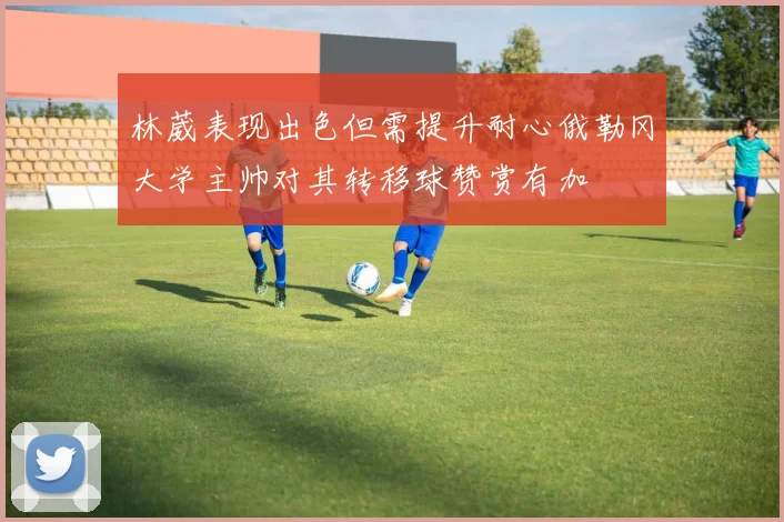 林葳表现出色但需提升耐心俄勒冈大学主帅对其转移球赞赏有加