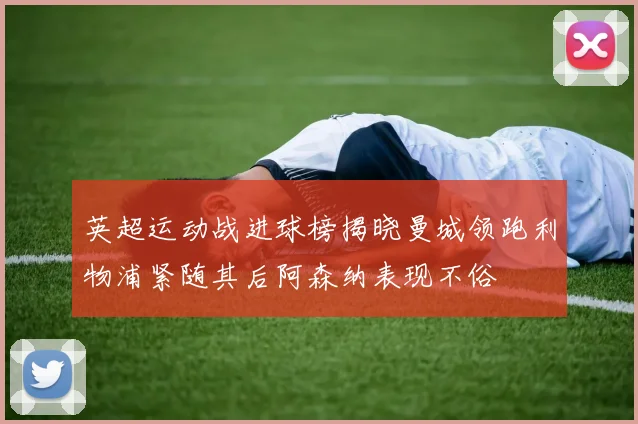 英超运动战进球榜揭晓曼城领跑利物浦紧随其后阿森纳表现不俗