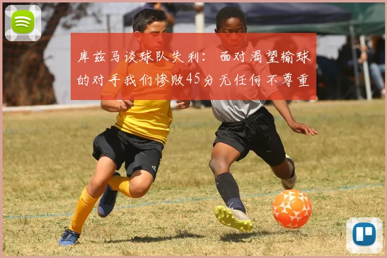 库兹马谈球队失利：面对渴望输球的对手我们惨败45分无任何不尊重之意