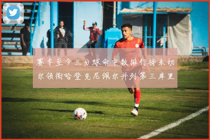 赛季至今三分球命中数排行榜米切尔领衔哈登克尼佩尔并列第三库里位列第六